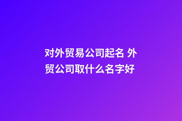 对外贸易公司起名 外贸公司取什么名字好-第1张-公司起名-玄机派